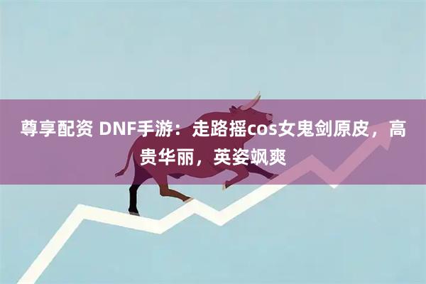 尊享配资 DNF手游：走路摇cos女鬼剑原皮，高贵华丽，英姿飒爽