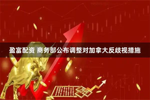 盈富配资 商务部公布调整对加拿大反歧视措施