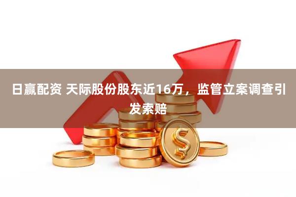 日赢配资 天际股份股东近16万，监管立案调查引发索赔