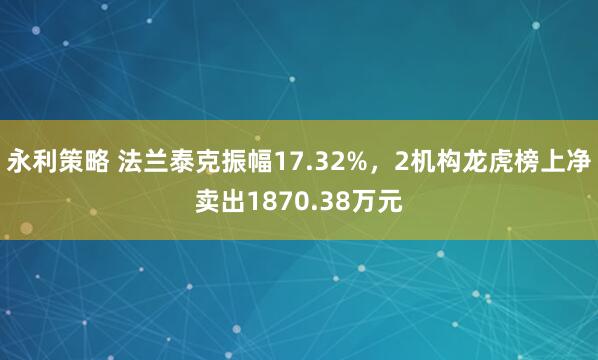 永利策略 法兰泰克振幅17.32%，2机构龙虎榜上净卖出1870.38万元