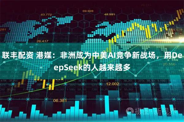 联丰配资 港媒：非洲成为中美AI竞争新战场，用DeepSeek的人越来越多