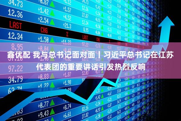 鑫优配 我与总书记面对面丨习近平总书记在江苏代表团的重要讲话引发热烈反响