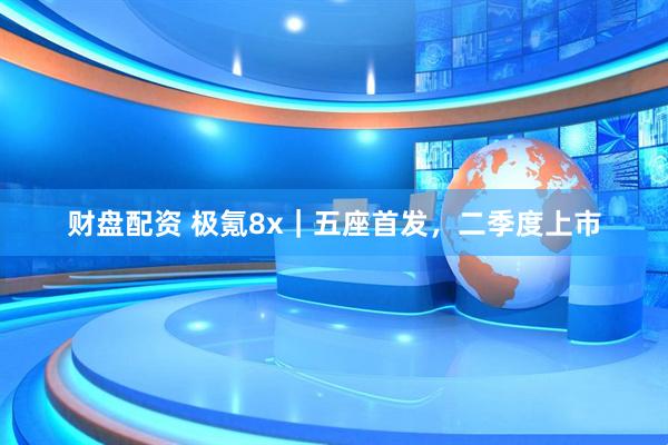 财盘配资 极氪8x｜五座首发，二季度上市
