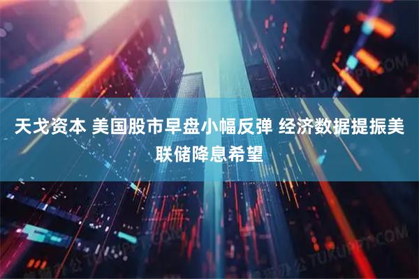 天戈资本 美国股市早盘小幅反弹 经济数据提振美联储降息希望