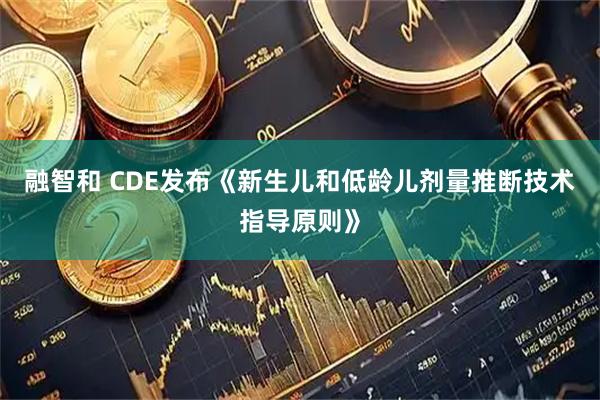 融智和 CDE发布《新生儿和低龄儿剂量推断技术指导原则》