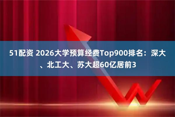 51配资 2026大学预算经费Top900排名：深大、北工大、苏大超60亿居前3