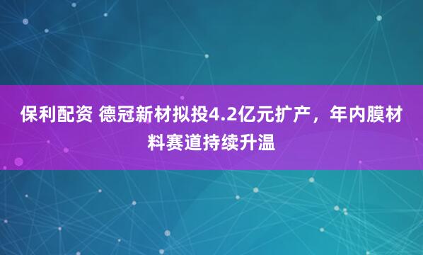 保利配资 德冠新材拟投4.2亿元扩产，年内膜材料赛道持续升温