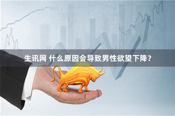 生讯网 什么原因会导致男性欲望下降？