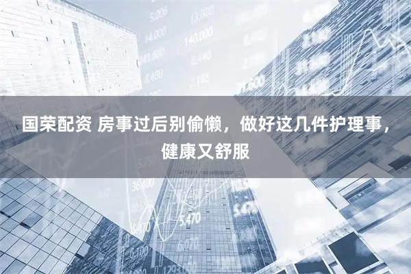 国荣配资 房事过后别偷懒，做好这几件护理事，健康又舒服