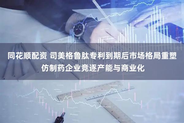 同花顺配资 司美格鲁肽专利到期后市场格局重塑 仿制药企业竞逐产能与商业化