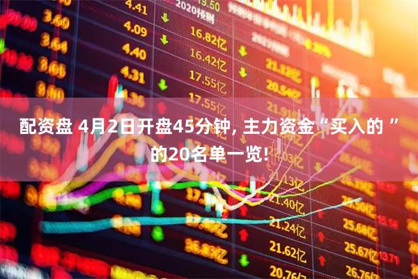 配资盘 4月2日开盘45分钟, 主力资金“买入的 ”的20名单一览!