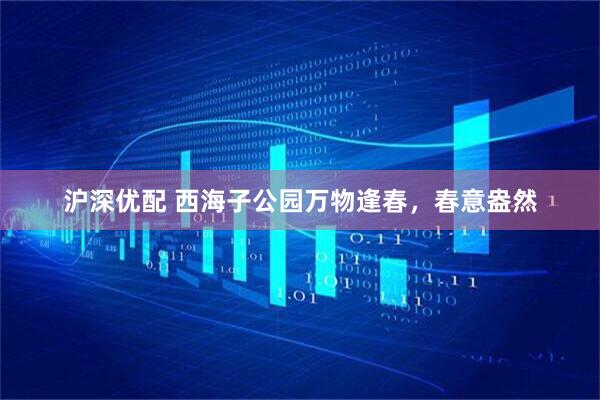 沪深优配 西海子公园万物逢春，春意盎然