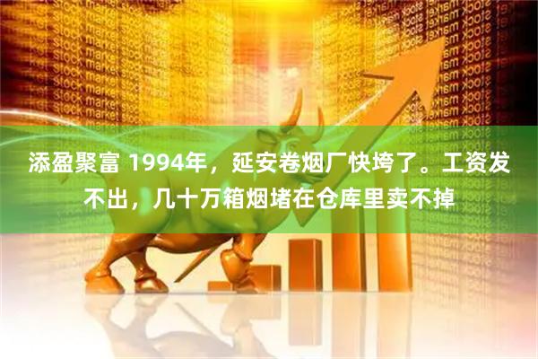 添盈聚富 1994年，延安卷烟厂快垮了。工资发不出，几十万箱烟堵在仓库里卖不掉