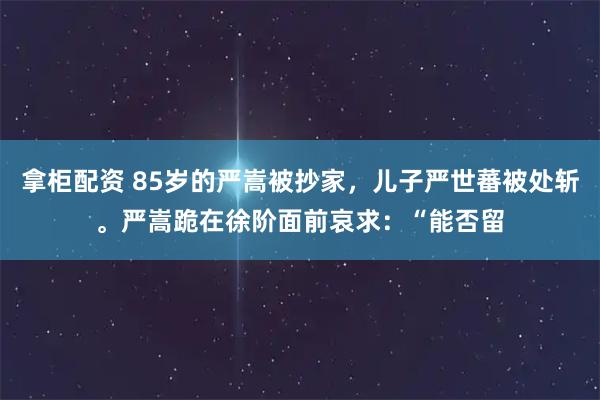拿柜配资 85岁的严嵩被抄家，儿子严世蕃被处斩。严嵩跪在徐阶面前哀求：“能否留