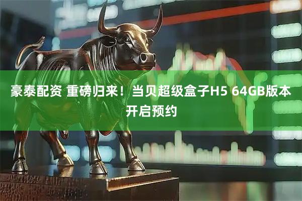 豪泰配资 重磅归来！当贝超级盒子H5 64GB版本开启预约