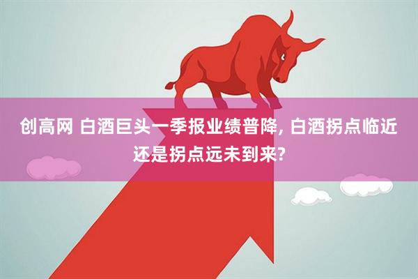 创高网 白酒巨头一季报业绩普降, 白酒拐点临近还是拐点远未到来?